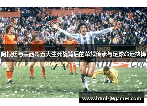 阿根廷与墨西哥五大生死战背后的荣耀传承与足球命运抉择 阿根廷与墨西哥五大生死战背后的荣耀传承与足球命运抉择