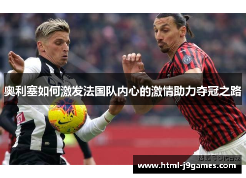 奥利塞如何激发法国队内心的激情助力夺冠之路 奥利塞如何激发法国队内心的激情助力夺冠之路