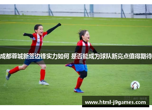 成都蓉城新签边锋实力如何 是否能成为球队新亮点值得期待 成都蓉城新签边锋实力如何 是否能成为球队新亮点值得期待