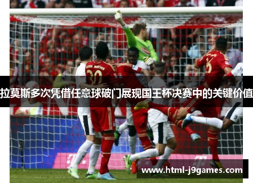 拉莫斯多次凭借任意球破门展现国王杯决赛中的关键价值 拉莫斯多次凭借任意球破门展现国王杯决赛中的关键价值