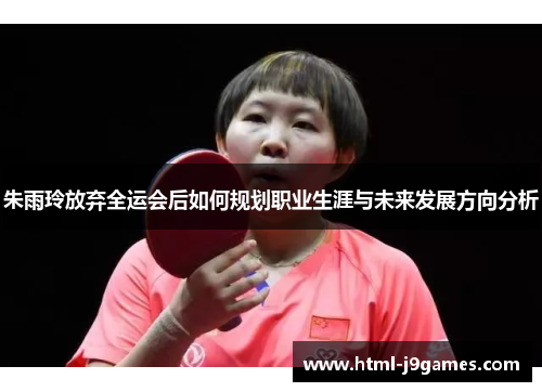 朱雨玲放弃全运会后如何规划职业生涯与未来发展方向分析