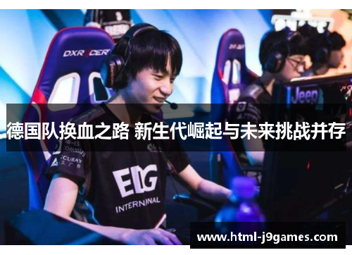 德国队换血之路 新生代崛起与未来挑战并存 德国队换血之路 新生代崛起与未来挑战并存
