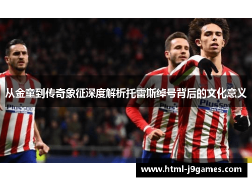 从金童到传奇象征深度解析托雷斯绰号背后的文化意义 从金童到传奇象征深度解析托雷斯绰号背后的文化意义