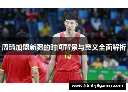 周琦加盟新疆的时间背景与意义全面解析 周琦加盟新疆的时间背景与意义全面解析