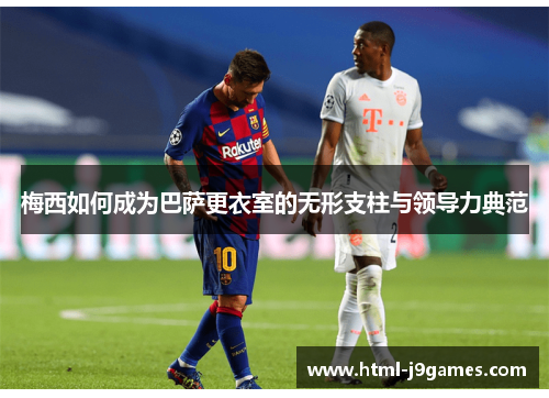 梅西如何成为巴萨更衣室的无形支柱与领导力典范 梅西如何成为巴萨更衣室的无形支柱与领导力典范