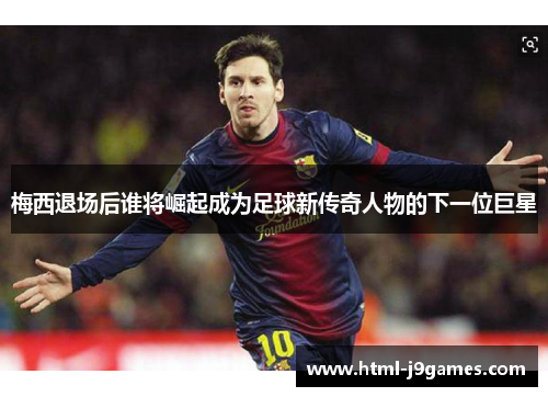 梅西退场后谁将崛起成为足球新传奇人物的下一位巨星 梅西退场后谁将崛起成为足球新传奇人物的下一位巨星