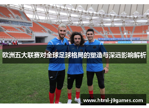 欧洲五大联赛对全球足球格局的塑造与深远影响解析