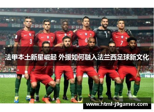 法甲本土新星崛起 外援如何融入法兰西足球新文化 法甲本土新星崛起 外援如何融入法兰西足球新文化