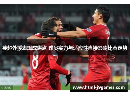 英超外援表现成焦点 球员实力与适应性直接影响比赛走势 英超外援表现成焦点 球员实力与适应性直接影响比赛走势