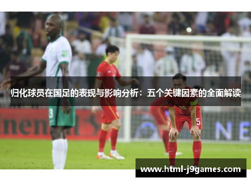 归化球员在国足的表现与影响分析：五个关键因素的全面解读