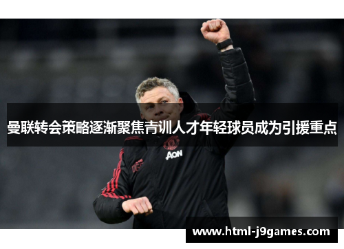 曼联转会策略逐渐聚焦青训人才年轻球员成为引援重点