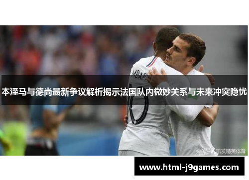本泽马与德尚最新争议解析揭示法国队内微妙关系与未来冲突隐忧