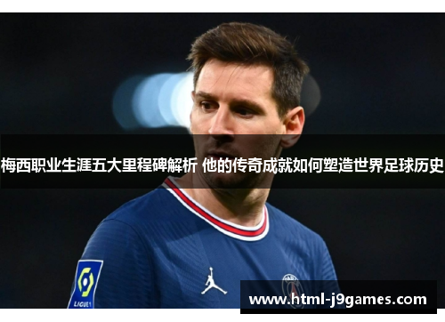 梅西职业生涯五大里程碑解析 他的传奇成就如何塑造世界足球历史