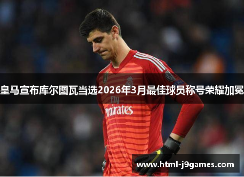 皇马宣布库尔图瓦当选2026年3月最佳球员称号荣耀加冕