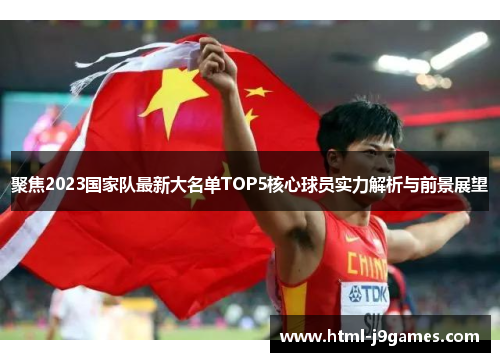 聚焦2023国家队最新大名单TOP5核心球员实力解析与前景展望 聚焦2023国家队最新大名单TOP5核心球员实力解析与前景展望